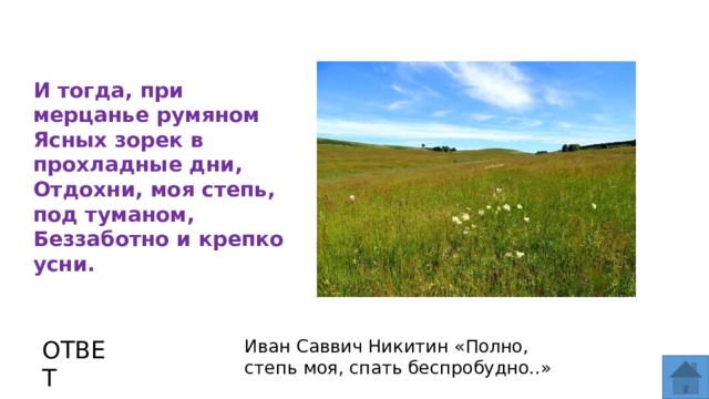 И тогда, при мерцанье румяном Ясных зорек в прохладные дни, Отдохни, моя степь, под туманом, Беззаботно и крепко усни. ОТВЕТ Иван Саввич Никитин «Полно, степь моя, спать беспробудно..»  