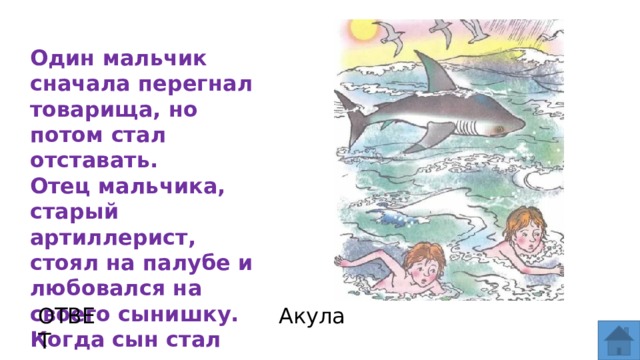 Один мальчик сначала перегнал товарища, но потом стал отставать.  Отец мальчика, старый артиллерист, стоял на палубе и любовался на своего сынишку. Когда сын стал отставать, отец крикнул ему: ОТВЕТ Акула  