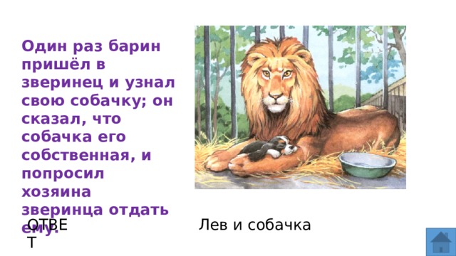 Один раз барин пришёл в зверинец и узнал свою собачку; он сказал, что собачка его собственная, и попросил хозяина зверинца отдать ему.  ОТВЕТ Лев и собачка  