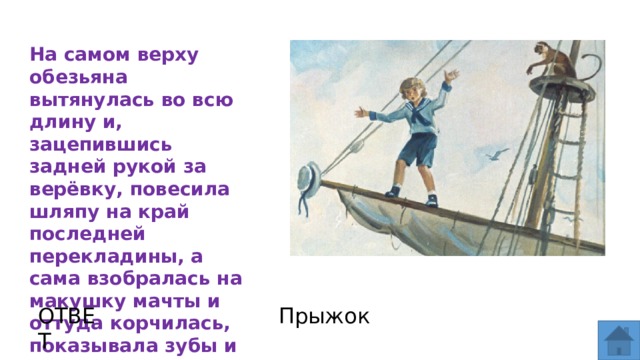 На самом верху обезьяна вытянулась во всю длину и, зацепившись задней рукой за верёвку, повесила шляпу на край последней перекладины, а сама взобралась на макушку мачты и оттуда корчилась, показывала зубы и радовалась. ОТВЕТ Прыжок  