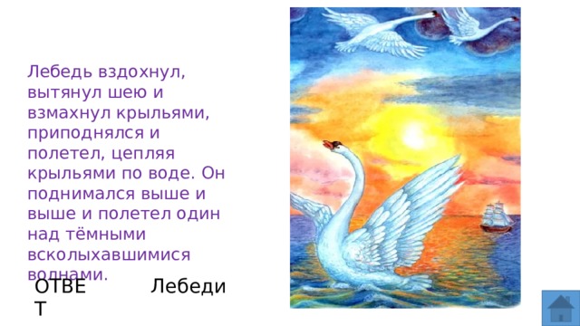 Лебедь вздохнул, вытянул шею и взмахнул крыльями, приподнялся и полетел, цепляя крыльями по воде. Он поднимался выше и выше и полетел один над тёмными всколыхавшимися волнами.  ОТВЕТ Лебеди  
