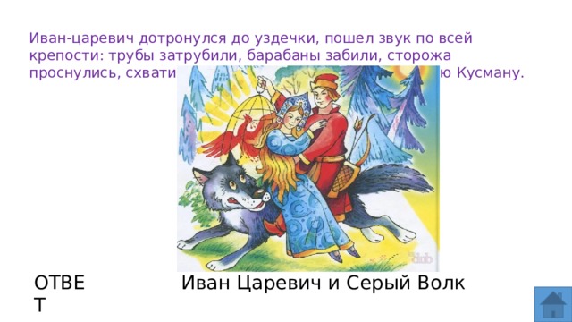 Иван-царевич дотронулся до уздечки, пошел звук по всей крепости: трубы затрубили, барабаны забили, сторожа проснулись, схватили Ивана-царевича и повели к царю Кусману. ОТВЕТ Иван Царевич и Серый Волк  