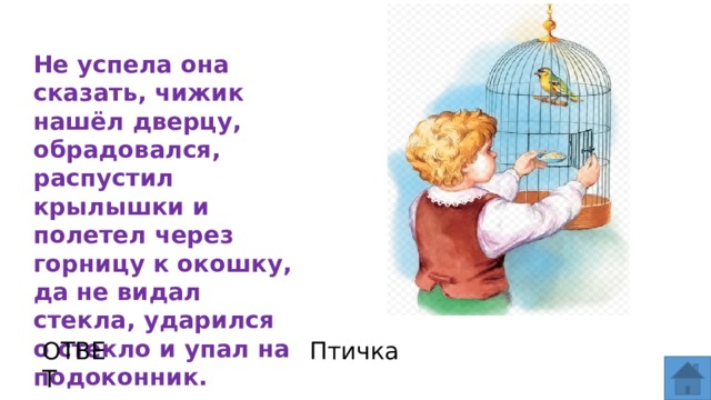 Не успела она сказать, чижик нашёл дверцу, обрадовался, распустил крылышки и полетел через горницу к окошку, да не видал стекла, ударился о стекло и упал на подоконник. ОТВЕТ Птичка  