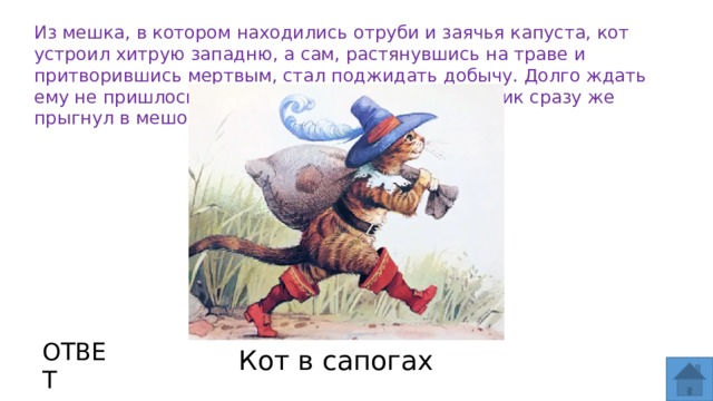 Из мешка, в котором находились отруби и заячья капуста, кот устроил хитрую западню, а сам, растянувшись на траве и притворившись мертвым, стал поджидать добычу. Долго ждать ему не пришлось: какой-то глупый молодой кролик сразу же прыгнул в мешок. ОТВЕТ Кот в сапогах  