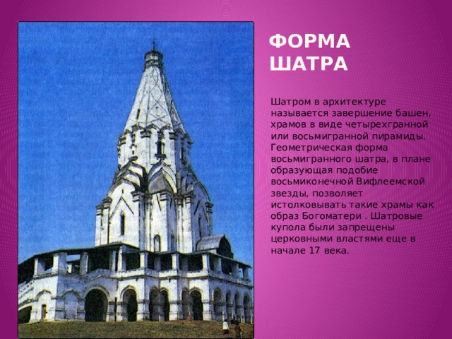Форма шатра Вставка рисунка Шатром в архитектуре называется завершение башен, храмов в виде четырехгранной или восьмигранной пирамиды. Геометрическая форма восьмигранного шатра, в плане образующая подобие восьмиконечной Вифлеемской звезды, позволяет истолковывать такие храмы как образ Богоматери . Шатровые купола были запрещены церковными властями еще в начале 17 века.
