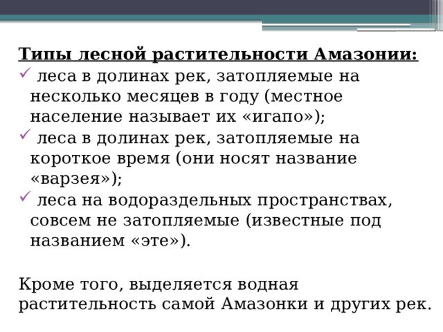 Типы лесной растительности Амазонии:   леса в долинах рек, затопляемые на несколько месяцев в году (местное население называет их «игапо»);  леса в долинах рек, затопляемые на короткое время (они носят название «варзея»);  леса на водораздельных пространствах, совсем не затопляемые (известные под названием «эте»). Кроме того, выделяется водная растительность самой Амазонки и других рек. 