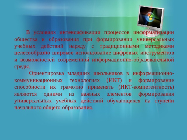  В условиях интенсификации процессов информатизации общества и образования при формировании универсальных учебных действий наряду с традиционными методиками целесообразно широкое использование цифровых инструментов и возможностей современной информационно-образовательной среды.  Ориентировка младших школьников в информационно-коммуникационных технологиях (ИКТ) и формирование способности их грамотно применять (ИКТ-компетентность) являются одними из важных элементов формирования универсальных учебных действий обучающихся на ступени начального общего образования. 