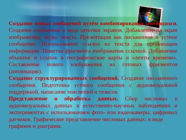 Создание новых сообщений путём комбинирования имеющихся. Создание сообщения в виде цепочки экранов. Добавление на экран изображения, звука, текста. Презентация как письменное и устное сообщение. Использование ссылок из текста для организации информации. Пометка фрагмента изображения ссылкой. Добавление объектов и ссылок в географические карты и «ленты времени». Составление нового изображения из готовых фрагментов (аппликация). Создание структурированных сообщений. Создание письменного сообщения. Подготовка устного сообщения c аудиовизуальной поддержкой, написание пояснений и тезисов. Представление и обработка данных. Сбор числовых и аудиовизуальных данных в естественно-научных наблюдениях и экспериментах с использованием фото- или видеокамеры, цифровых датчиков. Графическое представление числовых данных: в виде графиков и диаграмм. 