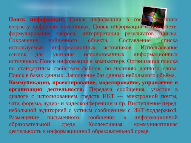 Поиск информации. Поиск информации в соответствующих возрасту цифровых источниках. Поиск информации в Интернете, формулирование запроса, интерпретация результатов поиска. Сохранение найденного объекта. Составление списка используемых информационных источников. Использование ссылок для указания использованных информационных источников. Поиск информации в компьютере. Организация поиска по стандартным свойствам файлов, по наличию данного слова. Поиск в базах данных. Заполнение баз данных небольшого объёма. Коммуникация, проектирование, моделирование, управление и организация деятельности. Передача сообщения, участие в диалоге с использованием средств ИКТ — электронной почты, чата, форума, аудио- и видеоконференции и пр. Выступление перед небольшой аудиторией с устным сообщением с ИКТ-поддержкой. Размещение письменного сообщения в информационной образовательной среде. Коллективная коммуникативная деятельность в информационной образовательной среде. 