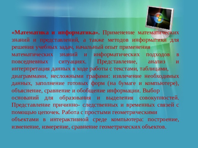 «Математика и информатика». Применение математических знаний и представлений, а также методов информатики для решения учебных задач, начальный опыт применения математических знаний и информатических подходов в повседневных ситуациях. Представление, анализ и интерпретация данных в ходе работы с текстами, таблицами, диаграммами, несложными графами: извлечение необходимых данных, заполнение готовых форм (на бумаге и компьютере), объяснение, сравнение и обобщение информации. Выбор оснований для образования и выделения совокупностей. Представление причинно- следственных и временных связей с помощью цепочек. Работа с простыми геометрическими объектами в интерактивной среде компьютера: построение, изменение, измерение, сравнение геометрических объектов. 