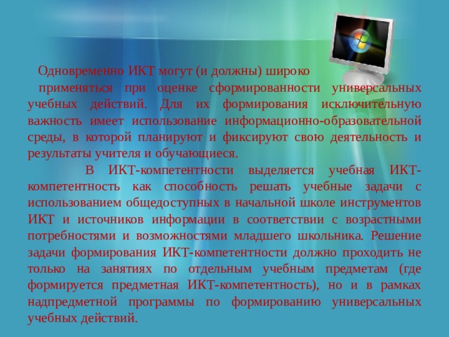  Одновременно ИКТ могут (и должны) широко  применяться при оценке сформированности универсальных учебных действий. Для их формирования исключительную важность имеет использование информационно-образовательной среды, в которой планируют и фиксируют свою деятельность и результаты учителя и обучающиеся.  В ИКТ-компетентности выделяется учебная ИКТ-компетентность как способность решать учебные задачи с использованием общедоступных в начальной школе инструментов ИКТ и источников информации в соответствии с возрастными потребностями и возможностями младшего школьника. Решение задачи формирования ИКТ-компетентности должно проходить не только на занятиях по отдельным учебным предметам (где формируется предметная ИКТ-компетентность), но и в рамках надпредметной программы по формированию универсальных учебных действий. 