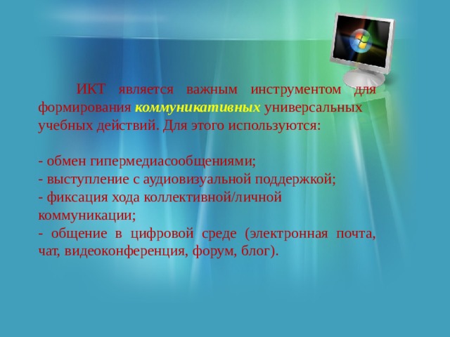  ИКТ является важным инструментом для формирования коммуникативных универсальных учебных действий. Для этого используются: - обмен гипермедиасообщениями; - выступление с аудиовизуальной поддержкой; - фиксация хода коллективной/личной коммуникации; - общение в цифровой среде (электронная почта, чат, видеоконференция, форум, блог). 