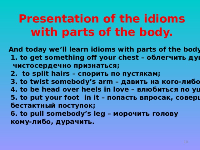                   And today we’ll learn idioms with parts of the body.  1. to get something off your chest – облегчить душу,  чистосердечно признаться;  2. to split hairs – спорить по пустякам;  3. to twist somebody’s arm – давить на кого-либо;  4. to be head over heels in love – влюбиться по уши;  5. to put your foot in it – попасть впросак, совершить  бестактный поступок;  6. to pull somebody’s leg – морочить голову  кому-либо, дурачить.  Presentation of the idioms with parts of the body.   