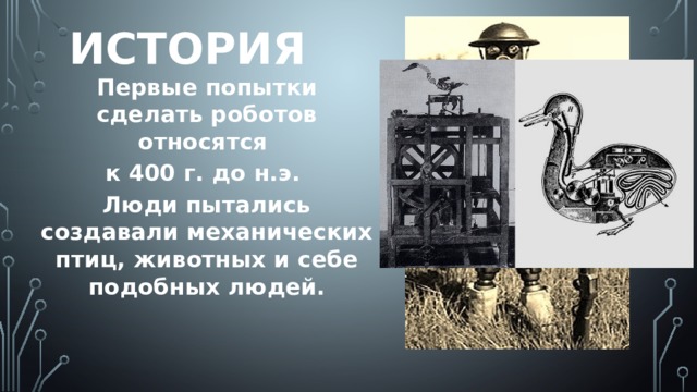 История Первые попытки сделать роботов относятся к 400 г. до н.э. Люди пытались создавали механических птиц, животных и себе подобных людей.  