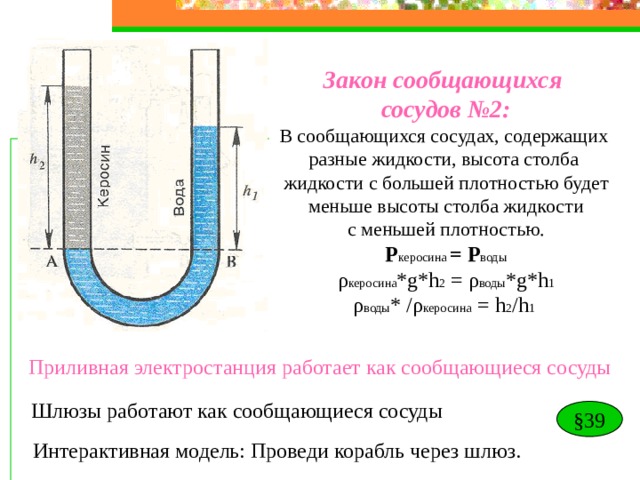 Закон сообщающихся сосудов №2: В сообщающихся сосудах, содержащих разные жидкости, высота столба жидкости с большей плотностью будет  меньше высоты столба жидкости с меньшей плотностью. P керосина = Р воды ρ керосина *g*h 2 = ρ воды * g*h 1 ρ воды * / ρ керосина =  h 2 /h 1  Приливная электростанция работает как сообщающиеся сосуды Шлюзы работают как сообщающиеся сосуды § 39 Интерактивная модель: Проведи корабль через шлюз. 