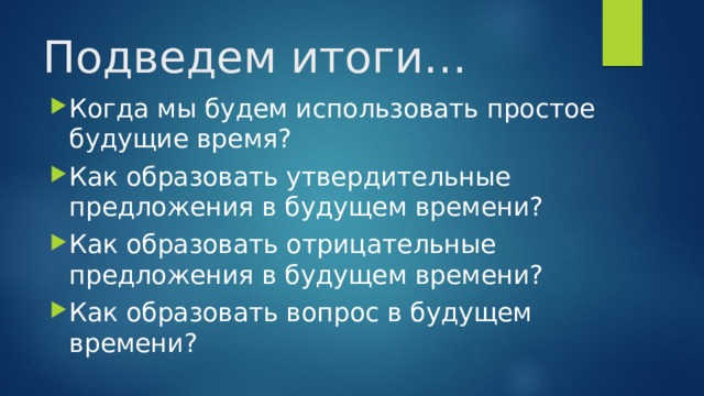 Подведем итоги… Когда мы будем использовать простое будущие время? Как образовать утвердительные предложения в будущем времени? Как образовать отрицательные предложения в будущем времени? Как образовать вопрос в будущем времени? 