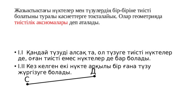 Жазықтықтағы нүктелер мен түзулердің бір-біріне тиісті болатыны туралы қасиеттерге тоқталайық. Олар геометрияда тиістілік аксиомалары деп аталады. І.І Қандай түзуді алсақ та, ол түзуге тиісті нүктелер де, оған тиісті емес нүктелер де бар болады. І.ІІ Кез келген екі нүкте арқылы бір ғана түзу жүргізуге болады. Д С 