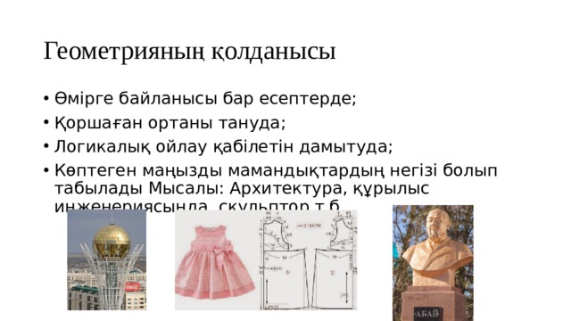 Геометрияның қолданысы Өмірге байланысы бар есептерде; Қоршаған ортаны тануда; Логикалық ойлау қабілетін дамытуда; Көптеген маңызды мамандықтардың негізі болып табылады Мысалы: Архитектура, құрылыс инженериясында, скульптор т.б. 