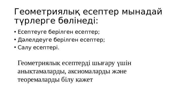Геометриялық есептер мынадай түрлерге бөлінеді: Есептеуге берілген есептер; Дәлелдеуге берілген есептер; Салу есептері. Геометриялық есептерді шығару үшін анықтамаларды, аксиомаларды және теоремаларды білу қажет 