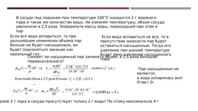 В сосуде под поршнем при температуре 100°С находится 2 г водяного пара и такое же количество воды. Не изменяя температуры, объем сосуда увеличили в 2,5 раза. Определите массу воды, перешедшей при этом в пар Если вся вода испариться, то при дальнейшем изменении объема пар больше не будет насыщенным, он будет подчиняться законам как идеальный газ.  Если вода испариться не вся, то в присутствии жидкости пар будет оставаться насыщенным. Тогда его давление при данной температуре будет рано давлению насыщенного пара Сможет ли насыщенный пар занимать объем, в 2,5 раза больший первоначального?  Пар насыщенным не является, а вода испарилась вся! Ответ 2г Кроме 2 г пара в сосуде присутствует только 2 г воды! По этому максимально 4 г 