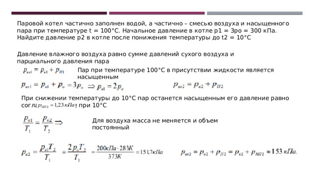 Паровой котел частично заполнен водой, а частично – смесью воздуха и насыщенного пара при температуре t = 100°С. Начальное давление в котле р1 = 3рo = 300 кПа. Найдите давление р2 в котле после понижения температуры до t2 = 10°С Давление влажного воздуха равно сумме давлений сухого воздуха и парциального давления пара Пар при температуре 100°С в присутствии жидкости является насыщенным При снижении температуры до 10°С пар останется насыщенным его давление равно согласно таблице при 10°С Для воздуха масса не меняется и объем постоянный 