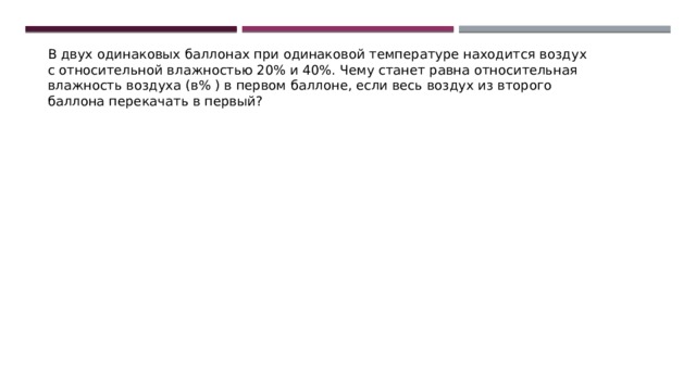 В двух одинаковых баллонах при одинаковой температуре находится воздух с относительной влажностью 20% и 40%. Чему станет равна относительная влажность воздуха (в% ) в первом баллоне, если весь воздух из второго баллона перекачать в первый? 