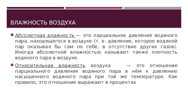 Влажность воздуха Абсолютная влажность   — это парциальное давление водяного пара, находящегося в воздухе (т. е. давление, которое водяной пар оказывал бы сам по себе, в отсутствие других газов). Иногда абсолютной влажностью называют также плотность водяного пара в воздухе. Относительная влажность воздуха — это отношение парциального давления водяного пара в нём к давлению насыщенного водяного пара при той же температуре. Как правило, это отношение выражают в процентах 