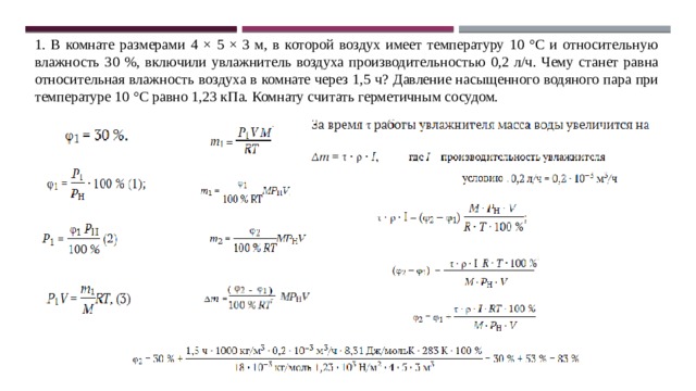 1. В комнате размерами 4 × 5 × 3 м, в которой воздух имеет температуру 10 °C и относительную влажность 30 %, включили увлажнитель воздуха производительностью 0,2 л/ч. Чему станет равна относительная влажность воздуха в комнате через 1,5 ч? Давление насыщенного водяного пара при температуре 10 °C равно 1,23 кПа. Комнату считать герметичным сосудом. 