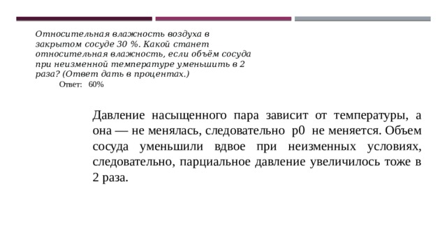 Относительная влажность воздуха в закрытом сосуде 30 %. Какой станет относительная влажность, если объём сосуда при неизменной температуре уменьшить в 2 раза? (Ответ дать в процентах.) Ответ: 60% Давление насыщенного пара зависит от температуры, а она — не менялась, следовательно р0 не меняется. Объем сосуда уменьшили вдвое при неизменных условиях, следовательно, парциальное давление увеличилось тоже в 2 раза. 