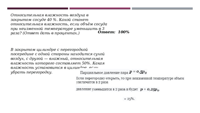 Относительная влажность воздуха в закрытом сосуде 40 %. Какой станет относительная влажность, если объём сосуда при неизменной температуре уменьшить в 3 раза? (Ответ дать в процентах.) Ответ: 100% В закрытом цилиндре с перегородкой посередине с одной стороны находится сухой воздух, с другой — влажный, относительная влажность которого составляет 50%. Какая влажность установится в цилиндре, если убрать перегородку. 