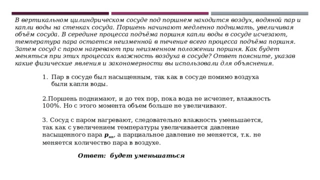 В вертикальном цилиндрическом сосуде под поршнем находится воздух, водяной пар и капли воды на стенках сосуда. Поршень начинают медленно поднимать, увеличивая объём сосуда. В середине процесса подъёма поршня капли воды в сосуде исчезают, температура пара остается неизменной в течение всего процесса подъёма поршня. Затем сосуд с паром нагревают при неизменном положении поршня. Как будет меняться при этих процессах влажность воздуха в сосуде? Ответ поясните, указав какие физические явления и закономерности вы использовали для объяснения. Пар в сосуде был насыщенным, так как в сосуде помимо воздуха были капли воды. 2.Поршень поднимают, и до тех пор, пока вода не исчезнет, влажность 100%. Но с этого момента объем больше не увеличивают. 3. Сосуд с паром нагревают, следовательно влажность уменьшается, так как с увеличением температуры увеличивается давление насыщенного пара  р нп , а парциальное давление не меняется, т.к. не меняется количество пара в воздухе. Ответ:  будет уменьшаться 