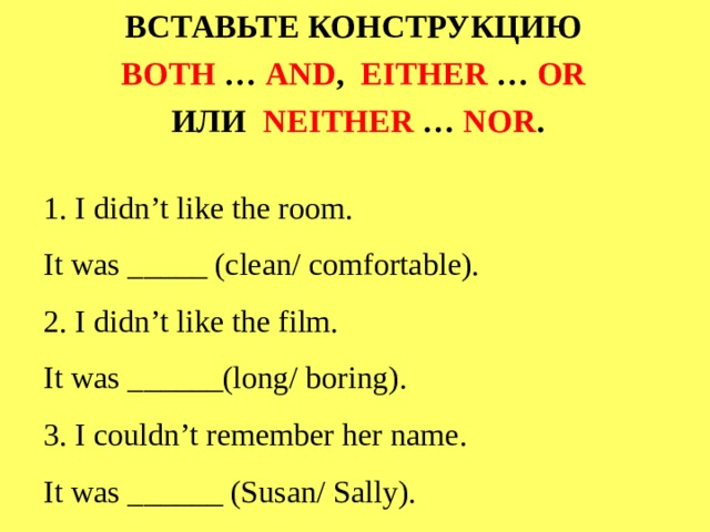 ВСТАВЬТЕ КОНСТРУКЦИЮ BOTH … AND ,  EITHER … OR  ИЛИ NEITHER … NOR .   1.  I didn’t like the room.  It was _____ (clean/ comfortable).  2.  I didn’t like the film.  It was ______(long/ boring).  3.  I couldn’t remember her name.  It was ______ (Susan/ Sally).