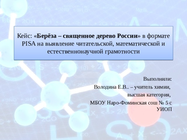 Кейс: « Берёза – священное дерево России » в формате PISA на выявление читательской, математической и естественнонаучной грамотности Выполнили: Володина Е.В.. – учитель химии, высшая категория, МБОУ Наро-Фоминская сош № 5 с УИОП 