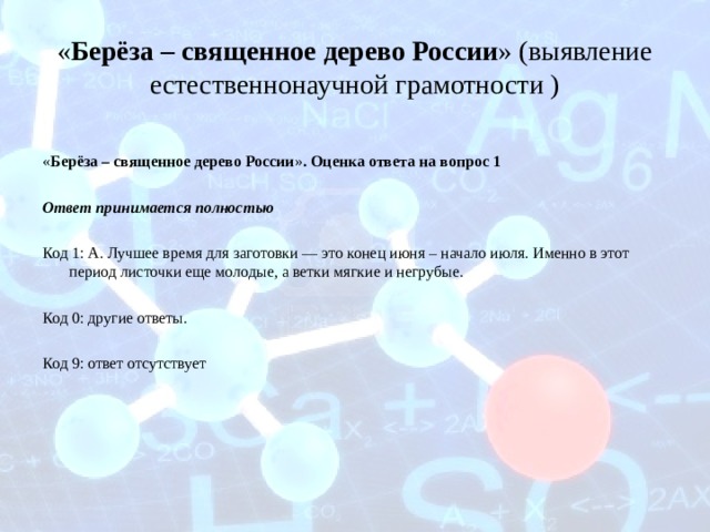 « Берёза – священное дерево России » (выявление естественнонаучной грамотности )  « Берёза – священное дерево России » . Оценка ответа на вопрос 1  Ответ принимается полностью Код 1: А. Лучшее время для заготовки — это конец июня – начало июля. Именно в этот период листочки еще молодые, а ветки мягкие и негрубые. Код 0: другие ответы. Код 9: ответ отсутствует 