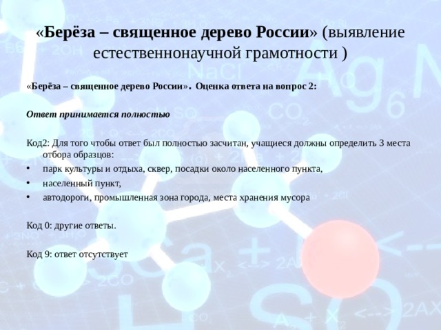 « Берёза – священное дерево России » (выявление естественнонаучной грамотности ) « Берёза – священное дерево России » . Оценка ответа на вопрос 2: Ответ принимается полностью Код2: Для того чтобы ответ был полностью засчитан, учащиеся должны определить 3 места отбора образцов: парк культуры и отдыха, сквер, посадки около населенного пункта, населенный пункт, автодороги, промышленная зона города, места хранения мусора  Код 0: другие ответы. Код 9: ответ отсутствует 