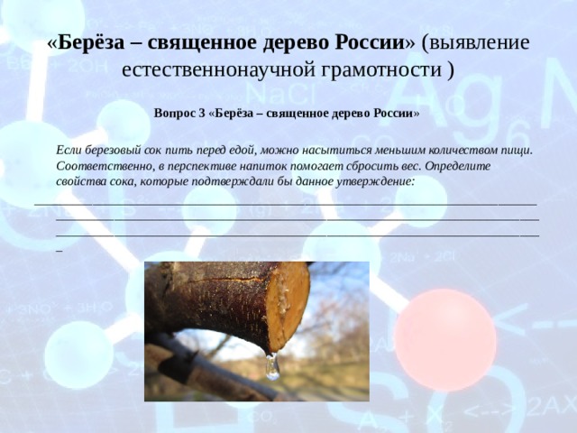 « Берёза – священное дерево России » (выявление естественнонаучной грамотности ) Вопрос 3 « Берёза – священное дерево России »  Если березовый сок пить перед едой, можно насытиться меньшим количеством пищи. Соответственно, в перспективе напиток помогает сбросить вес. Определите свойства сока, которые подтверждали бы данное утверждение: _____________________________________________________________________________________________________________________________________________________________________________________________________________________________________  