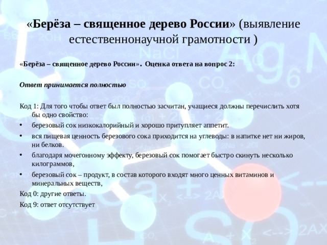 « Берёза – священное дерево России » (выявление естественнонаучной грамотности ) « Берёза – священное дерево России » . Оценка ответа на вопрос 2: Ответ принимается полностью  Код 1: Для того чтобы ответ был полностью засчитан, учащиеся должны перечислить хотя бы одно свойство: березовый сок низкокалорийный и хорошо притупляет аппетит. вся пищевая ценность березового сока приходится на углеводы: в напитке нет ни жиров, ни белков. благодаря мочегонному эффекту, березовый сок помогает быстро скинуть несколько килограммов, березовый сок – продукт, в состав которого входят много ценных витаминов и минеральных веществ, Код 0: другие ответы. Код 9: ответ отсутствует 