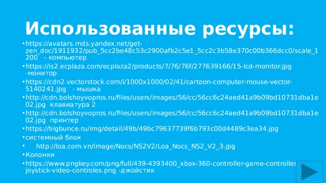Использованные ресурсы: https://avatars.mds.yandex.net/get-zen_doc/1911932/pub_5cc2be48c53c2900afb2c5e1_5cc2c3b58e370c00b366dcc0/scale_1200 - компьютер https://is2.ecplaza.com/ecplaza2/products/7/76/76f/277639166/15-lcd-monitor.jpg -монитор https://cdn2.vectorstock.com/i/1000x1000/02/41/cartoon-computer-mouse-vector-5140241.jpg - мышка http://cdn.bolshoyvopros.ru/files/users/images/56/cc/56cc6c24aed41a9b09bd10731dba1e02.jpg клавиатура 2 http://cdn.bolshoyvopros.ru/files/users/images/56/cc/56cc6c24aed41a9b09bd10731dba1e02.jpg принтер https://bigbunce.ru/img/detail/49b/49bc79637739f6b793c00d4489c3ea34.jpg системный блок  http://loa.com.vn/image/Nocs/NS2V2/Loa_Nocs_NS2_V2_3.jpg Колонки https://www.pngkey.com/png/full/439-4393400_xbox-360-controller-game-controller-joystick-video-controles.png -джойстик 