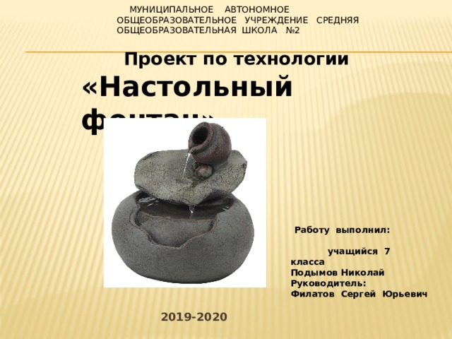  Муниципальное автономное общеобразовательное учреждение средняя общеобразовательная школа №2       Проект по технологии «Настольный фонтан»  Работу выполнил: учащийся 7 класса Подымов Николай Руководитель: Филатов Сергей Юрьевич 2019-2020 
