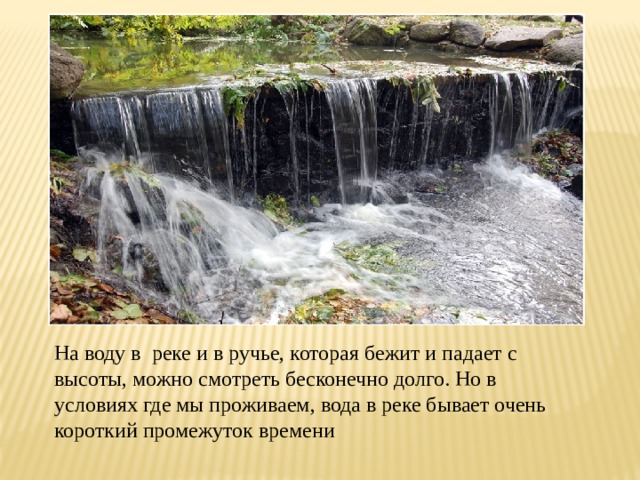 На воду в реке и в ручье, которая бежит и падает с высоты, можно смотреть бесконечно долго. Но в условиях где мы проживаем, вода в реке бывает очень короткий промежуток времени 