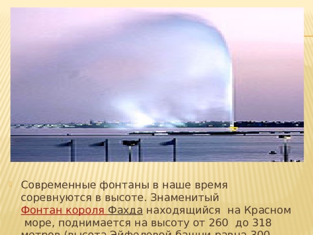 Современные фонтаны в наше время соревнуются в высоте. Знаменитый Фонтан короля Фахда  находящийся на Красном море, поднимается на высоту от 260 до 318 метров (высота Эйфелевой башни равна 300 метрам). 