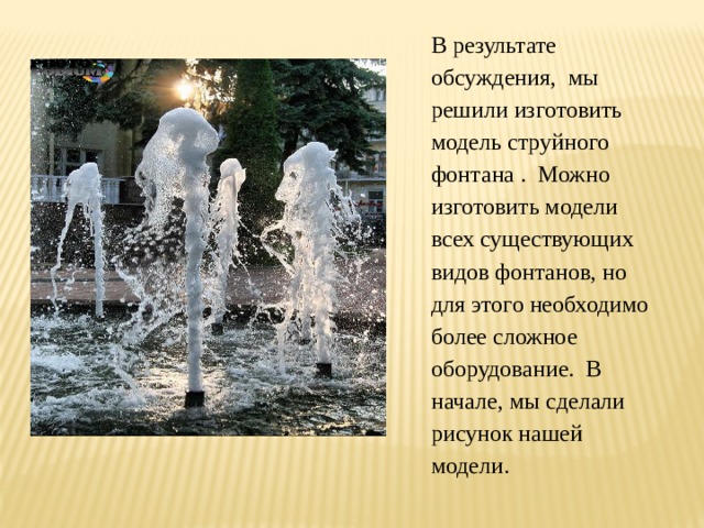 В результате обсуждения, мы решили изготовить модель струйного фонтана . Можно изготовить модели всех существующих видов фонтанов, но для этого необходимо более сложное оборудование. В начале, мы сделали рисунок нашей модели. 