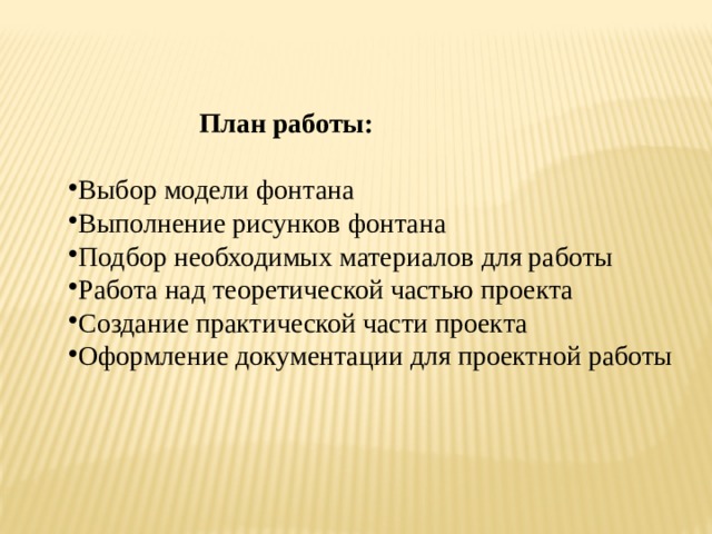  План работы:  Выбор модели фонтана Выполнение рисунков фонтана Подбор необходимых материалов для работы Работа над теоретической частью проекта Создание практической части проекта Оформление документации для проектной работы  