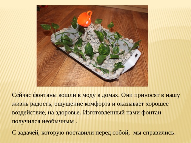 Сейчас фонтаны вошли в моду в домах. Они приносят в нашу жизнь радость, ощущение комфорта и оказывает хорошее воздействие, на здоровье. Изготовленный нами фонтан получился необычным . C задачей, которую поставили перед собой, мы справились. 