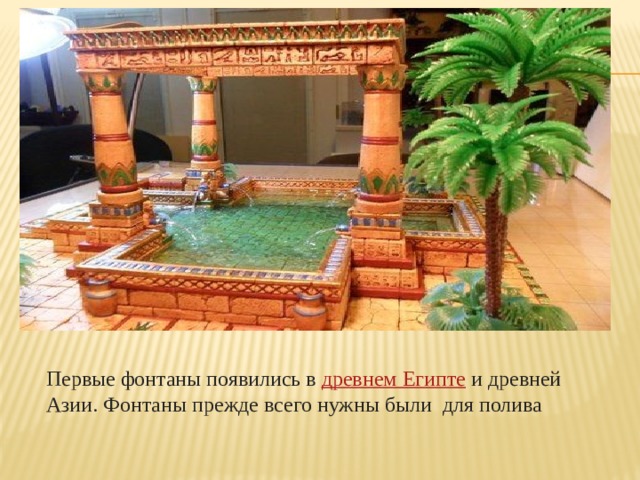 Первые фонтаны появились в  древнем Египте  и древней Азии. Фонтаны прежде всего нужны были для полива 