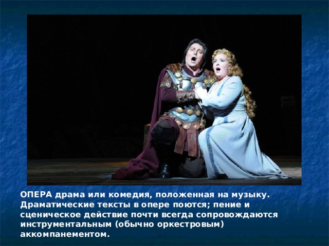 ОПЕРА драма или комедия, положенная на музыку. Драматические тексты в опере поются; пение и сценическое действие почти всегда сопровождаются инструментальным (обычно оркестровым) аккомпанементом. 