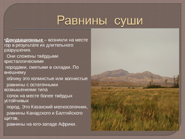 Денудационные – возникли на месте гор в результате их длительного разрушения.  Они сложены твёрдыми кристаллическими  породами, смятыми в складки. По внешнему  облику это холмистые или волнистые  равнины с остаточными возвышениями типа  сопок на месте более твёрдых устойчивых  пород. Это Казахский мелкосопочник,  равнины Канадского и Балтийского щитов,  равнины на юго-западе Африки. 