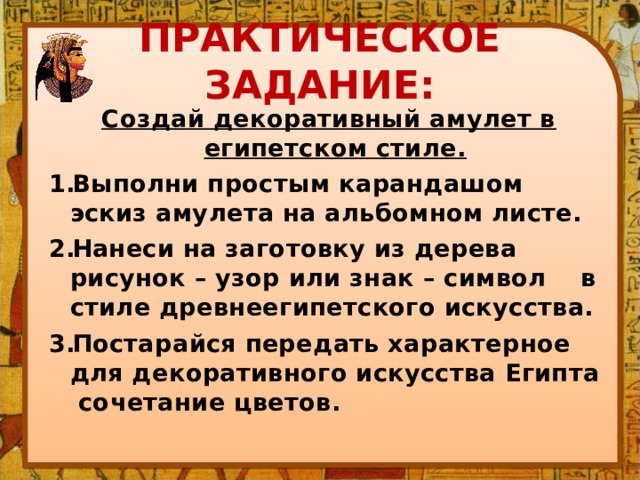 ПРАКТИЧЕСКОЕ ЗАДАНИЕ:  Создай декоративный амулет в египетском стиле. Выполни простым карандашом эскиз амулета на альбомном листе. Нанеси на заготовку из дерева рисунок – узор или знак – символ в стиле древнеегипетского искусства. Постарайся передать характерное для декоративного искусства Египта сочетание цветов. 