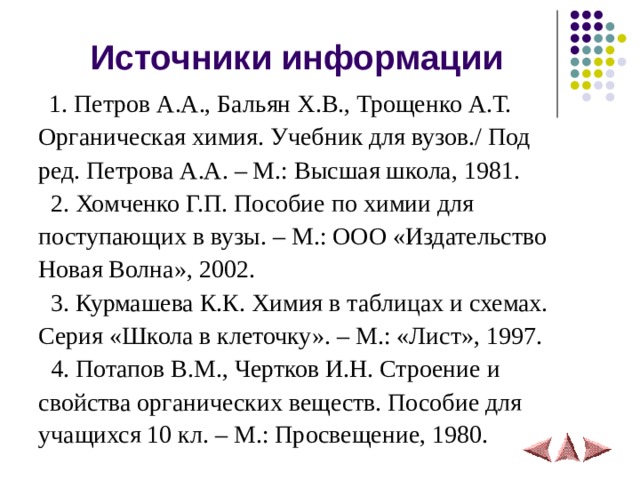 Источники информации  1. Петров А.А., Бальян Х.В., Трощенко А.Т. Органическая химия. Учебник для вузов./ Под ред. Петрова А.А. – М.: Высшая школа, 1981.  2. Хомченко Г.П. Пособие по химии для поступающих в вузы. – М.: ООО «Издательство Новая Волна», 2002.  3. Курмашева К.К. Химия в таблицах и схемах. Серия «Школа в клеточку». – М.: «Лист», 1997.  4. Потапов В.М., Чертков И.Н. Строение и свойства органических веществ. Пособие для учащихся 10 кл. – М.: Просвещение, 1980.  