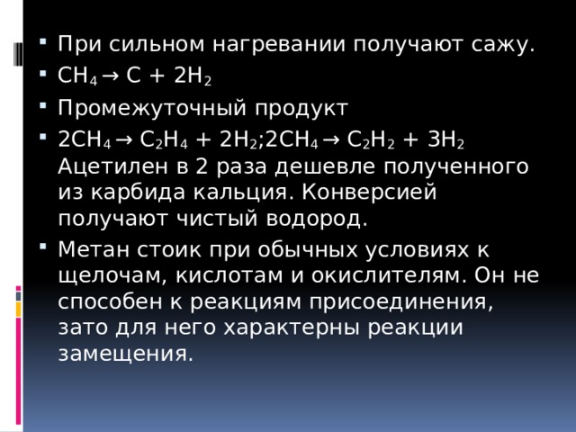 При сильном нагревании получают сажу. СН 4 → С + 2Н 2 Промежуточный продукт 2СН 4 → С 2 Н 4 + 2Н 2 ;  2СН 4 → С 2 Н 2 + 3Н 2   Ацетилен в 2 раза дешевле полученного из карбида кальция. Конверсией получают чистый водород. Метан стоик при обычных условиях к щелочам, кислотам и окислителям. Он не способен к реакциям присоединения, зато для него характерны реакции замещения. 